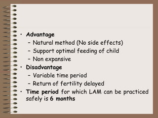 • Advantage
– Natural method (No side effects)
– Support optimal feeding of child
– Non expansive
• Disadvantage
– Variable time period
– Return of fertility delayed
• Time period for which LAM can be practiced
safely is 6 months
 