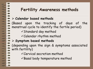 Fertility Awareness methods
 Calendar based methods
(Based upon the tracking of days of the
menstrual cycle to identify the fertile period)
Standard day method
Calendar rhythm method
 Symptom based methods
(depending upon the sign & symptoms associated
with fertility)
Cervical secretion method
Basal body temperature method
 