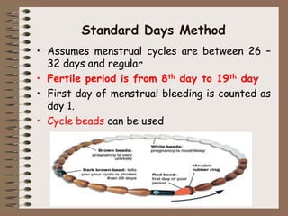 Standard Days Method
• Assumes menstrual cycles are between 26 –
32 days and regular
• Fertile period is from 8th day to 19th day
• First day of menstrual bleeding is counted as
day 1.
• Cycle beads can be used
 