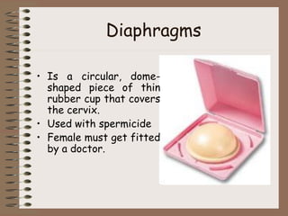 Diaphragms
• Is a circular, dome-
shaped piece of thin
rubber cup that covers
the cervix.
• Used with spermicide
• Female must get fitted
by a doctor.
 