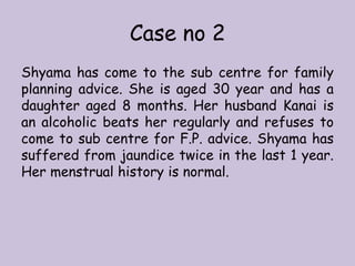 Case no 2
Shyama has come to the sub centre for family
planning advice. She is aged 30 year and has a
daughter aged 8 months. Her husband Kanai is
an alcoholic beats her regularly and refuses to
come to sub centre for F.P. advice. Shyama has
suffered from jaundice twice in the last 1 year.
Her menstrual history is normal.
 