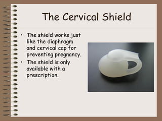 The Cervical Shield
• The shield works just
like the diaphragm
and cervical cap for
preventing pregnancy.
• The shield is only
available with a
prescription.
 