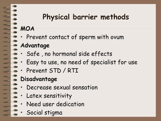Physical barrier methods
MOA
• Prevent contact of sperm with ovum
Advantage
• Safe , no hormonal side effects
• Easy to use, no need of specialist for use
• Prevent STD / RTI
Disadvantage
• Decrease sexual sensation
• Latex sensitivity
• Need user dedication
• Social stigma
 