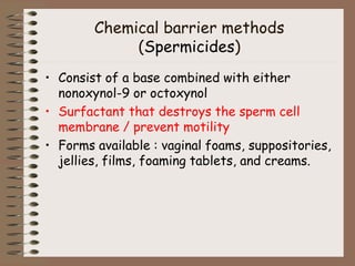 Chemical barrier methods
(Spermicides)
• Consist of a base combined with either
nonoxynol-9 or octoxynol
• Surfactant that destroys the sperm cell
membrane / prevent motility
• Forms available : vaginal foams, suppositories,
jellies, films, foaming tablets, and creams.
 