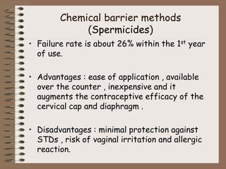 Chemical barrier methods
(Spermicides)
• Failure rate is about 26% within the 1st year
of use.
• Advantages : ease of application , available
over the counter , inexpensive and it
augments the contraceptive efficacy of the
cervical cap and diaphragm .
• Disadvantages : minimal protection against
STDs , risk of vaginal irritation and allergic
reaction.
 