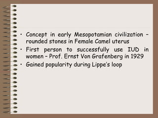 • Concept in early Mesopotamian civilization –
rounded stones in Female Camel uterus
• First person to successfully use IUD in
women – Prof. Ernst Von Grafenberg in 1929
• Gained popularity during Lippe’s loop
 