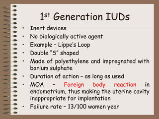 1st Generation IUDs
• Inert devices
• No biologically active agent
• Example – Lippe’s Loop
• Double “S” shaped
• Made of polyethylene and impregnated with
barium sulphate
• Duration of action – as long as used
• MOA – Foreign body reaction in
endometrium, thus making the uterine cavity
inappropriate for implantation
• Failure rate – 13/100 women year
 