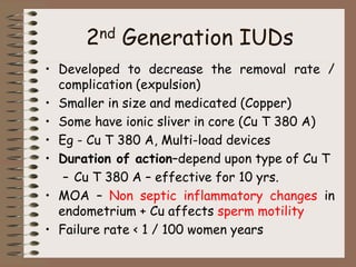 2nd Generation IUDs
• Developed to decrease the removal rate /
complication (expulsion)
• Smaller in size and medicated (Copper)
• Some have ionic sliver in core (Cu T 380 A)
• Eg - Cu T 380 A, Multi-load devices
• Duration of action–depend upon type of Cu T
– Cu T 380 A – effective for 10 yrs.
• MOA – Non septic inflammatory changes in
endometrium + Cu affects sperm motility
• Failure rate < 1 / 100 women years
 