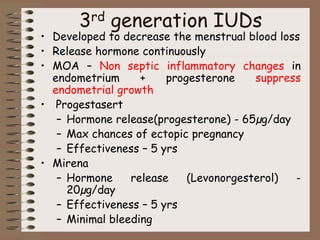 3rd generation IUDs
• Developed to decrease the menstrual blood loss
• Release hormone continuously
• MOA – Non septic inflammatory changes in
endometrium + progesterone suppress
endometrial growth
• Progestasert
– Hormone release(progesterone) - 65µg/day
– Max chances of ectopic pregnancy
– Effectiveness – 5 yrs
• Mirena
– Hormone release (Levonorgesterol) -
20µg/day
– Effectiveness – 5 yrs
– Minimal bleeding
 