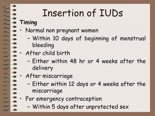 Insertion of IUDs
Timing
• Normal non pregnant women
– Within 10 days of beginning of menstrual
bleeding
• After child birth
– Either within 48 hr or 4 weeks after the
delivery
• After miscarriage
– Either within 12 days or 4 weeks after the
miscarriage
• For emergency contraception
– Within 5 days after unprotected sex
 