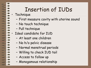 Insertion of IUDs
• Technique
– First measure cavity with uterine sound
– No touch technique
– Pull technique
• Ideal candidate for IUD
– At least one children
– No h/o pelvic disease
– Normal menstrual periods
– Willing to check IUD tail
– Access to follow up
– Monogamous relationship
 