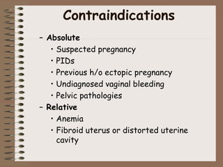 Contraindications
– Absolute
• Suspected pregnancy
• PIDs
• Previous h/o ectopic pregnancy
• Undiagnosed vaginal bleeding
• Pelvic pathologies
– Relative
• Anemia
• Fibroid uterus or distorted uterine
cavity
 