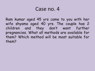 Case no. 4
Ram kumar aged 45 yrs came to you with her
wife shyama aged 40 yrs. The couple has 2
children and they don’t want further
pregnancies. What all methods are available for
them? Which method will be most suitable for
them?
 