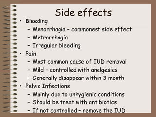 Side effects
• Bleeding
– Menorrhagia – commonest side effect
– Metrorrhagia
– Irregular bleeding
• Pain
– Most common cause of IUD removal
– Mild – controlled with analgesics
– Generally disappear within 3 month
• Pelvic Infections
– Mainly due to unhygienic conditions
– Should be treat with antibiotics
– If not controlled – remove the IUD
 