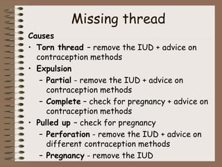 Missing thread
Causes
• Torn thread – remove the IUD + advice on
contraception methods
• Expulsion
– Partial - remove the IUD + advice on
contraception methods
– Complete – check for pregnancy + advice on
contraception methods
• Pulled up – check for pregnancy
– Perforation - remove the IUD + advice on
different contraception methods
– Pregnancy - remove the IUD
 