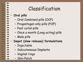 Classification
• Oral pills
– Oral Combined pills (OCP)
– Progestogen only pills (POP)
– Post coital pills
– Once a month (Long acting) pills
– Male pills
• Depot (slow release) formulations
– Injectable
– Subcutaneous Implants
– Vaginal rings
– Skin Patch
 