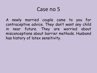 Case no 5
A newly married couple came to you for
contraceptive advice. They don’t want any child
in near future. They are worried about
misconceptions about barrier methods. Husband
has history of latex sensitivity.
 