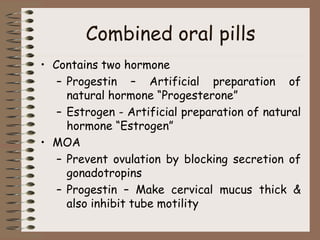 Combined oral pills
• Contains two hormone
– Progestin – Artificial preparation of
natural hormone “Progesterone”
– Estrogen - Artificial preparation of natural
hormone “Estrogen”
• MOA
– Prevent ovulation by blocking secretion of
gonadotropins
– Progestin – Make cervical mucus thick &
also inhibit tube motility
 