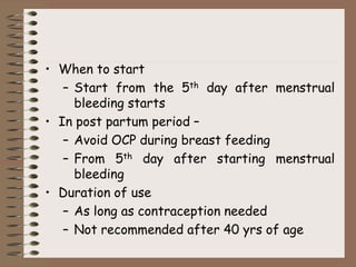 • When to start
– Start from the 5th day after menstrual
bleeding starts
• In post partum period –
– Avoid OCP during breast feeding
– From 5th day after starting menstrual
bleeding
• Duration of use
– As long as contraception needed
– Not recommended after 40 yrs of age
 