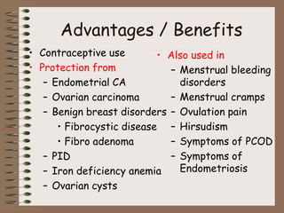 Advantages / Benefits
• Contraceptive use
• Protection from
– Endometrial CA
– Ovarian carcinoma
– Benign breast disorders
• Fibrocystic disease
• Fibro adenoma
– PID
– Iron deficiency anemia
– Ovarian cysts
• Also used in
– Menstrual bleeding
disorders
– Menstrual cramps
– Ovulation pain
– Hirsudism
– Symptoms of PCOD
– Symptoms of
Endometriosis
 