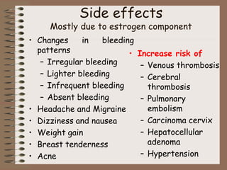 Side effects
Mostly due to estrogen component
• Changes in bleeding
patterns
– Irregular bleeding
– Lighter bleeding
– Infrequent bleeding
– Absent bleeding
• Headache and Migraine
• Dizziness and nausea
• Weight gain
• Breast tenderness
• Acne
• Increase risk of
– Venous thrombosis
– Cerebral
thrombosis
– Pulmonary
embolism
– Carcinoma cervix
– Hepatocellular
adenoma
– Hypertension
 