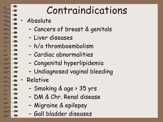Contraindications
• Absolute
– Cancers of breast & genitals
– Liver diseases
– h/o thromboembolism
– Cardiac abnormalities
– Congenital hyperlipidemia
– Undiagnosed vaginal bleeding
• Relative
– Smoking & age > 35 yrs
– DM & Chr. Renal disease
– Migraine & epilepsy
– Gall bladder diseases
 