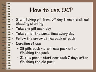 How to use OCP
• Start taking pill from 5th day from menstrual
bleeding starting
• Take one pill each day
• Take pill at the same time every day
• Follow the arrow at the back of pack
• Duration of use
– 28 pills pack – start new pack after
finishing the pack
– 21 pills pack – start new pack 7 days after
finishing the old pack
 