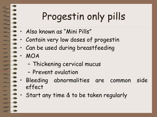 Progestin only pills
• Also known as “Mini Pills”
• Contain very low doses of progestin
• Can be used during breastfeeding
• MOA
– Thickening cervical mucus
– Prevent ovulation
• Bleeding abnormalities are common side
effect
• Start any time & to be taken regularly
 