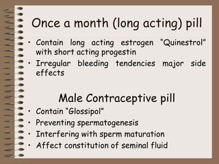 Once a month (long acting) pill
• Contain long acting estrogen “Quinestrol”
with short acting progestin
• Irregular bleeding tendencies major side
effects
Male Contraceptive pill
• Contain “Glossipol”
• Preventing spermatogenesis
• Interfering with sperm maturation
• Affect constitution of seminal fluid
 