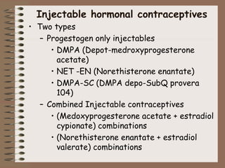 Injectable hormonal contraceptives
• Two types
– Progestogen only injectables
• DMPA (Depot-medroxyprogesterone
acetate)
• NET -EN (Norethisterone enantate)
• DMPA-SC (DMPA depo-SubQ provera
104)
– Combined Injectable contraceptives
• (Medoxyprogesterone acetate + estradiol
cypionate) combinations
• (Norethisterone enantate + estradiol
valerate) combinations
 