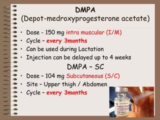 DMPA
(Depot-medroxyprogesterone acetate)
• Dose - 150 mg intra muscular (I/M)
• Cycle – every 3months
• Can be used during Lactation
• Injection can be delayed up to 4 weeks
DMPA – SC
• Dose – 104 mg Subcutaneous (S/C)
• Site – Upper thigh / Abdomen
• Cycle – every 3months
 