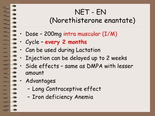 NET - EN
(Norethisterone enantate)
• Dose – 200mg intra muscular (I/M)
• Cycle – every 2 months
• Can be used during Lactation
• Injection can be delayed up to 2 weeks
• Side effects – same as DMPA with lesser
amount
• Advantages
– Long Contraceptive effect
– Iron deficiency Anemia
 