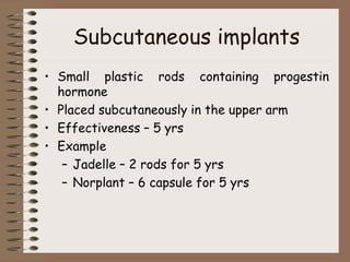Subcutaneous implants
• Small plastic rods containing progestin
hormone
• Placed subcutaneously in the upper arm
• Effectiveness – 5 yrs
• Example
– Jadelle – 2 rods for 5 yrs
– Norplant – 6 capsule for 5 yrs
 