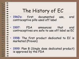 The History of EC
• 1960’s: first documented use, oral
contraceptive pills used off label
• 1997: FDA announces that oral
contraceptives are safe to use off label as EC
• 1998: The first product dedicated to EC is
marketed (Preven)
• 1999: Plan B (Single dose dedicated product)
is approved by the FDA
 