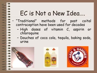 EC is Not a New Idea….
• “Traditional” methods for post coital
contraception have been used for decades
– High doses of vitamin C, aspirin or
chloroquine
– Douches of coca cola, tequila, baking soda,
urine
 