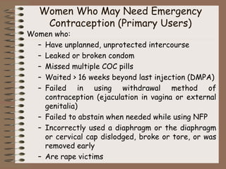 Women Who May Need Emergency
Contraception (Primary Users)
Women who:
– Have unplanned, unprotected intercourse
– Leaked or broken condom
– Missed multiple COC pills
– Waited > 16 weeks beyond last injection (DMPA)
– Failed in using withdrawal method of
contraception (ejaculation in vagina or external
genitalia)
– Failed to abstain when needed while using NFP
– Incorrectly used a diaphragm or the diaphragm
or cervical cap dislodged, broke or tore, or was
removed early
– Are rape victims
 