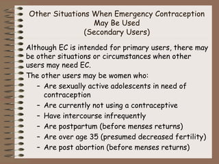 Other Situations When Emergency Contraception
May Be Used
(Secondary Users)
Although EC is intended for primary users, there may
be other situations or circumstances when other
users may need EC.
The other users may be women who:
– Are sexually active adolescents in need of
contraception
– Are currently not using a contraceptive
– Have intercourse infrequently
– Are postpartum (before menses returns)
– Are over age 35 (presumed decreased fertility)
– Are post abortion (before menses returns)
 