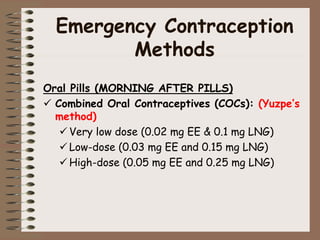 Emergency Contraception
Methods
Oral Pills (MORNING AFTER PILLS)
 Combined Oral Contraceptives (COCs): (Yuzpe’s
method)
 Very low dose (0.02 mg EE & 0.1 mg LNG)
 Low-dose (0.03 mg EE and 0.15 mg LNG)
 High-dose (0.05 mg EE and 0.25 mg LNG)
 