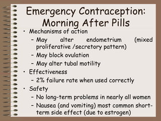 Emergency Contraception:
Morning After Pills
• Mechanisms of action
– May alter endometrium (mixed
proliferative /secretory pattern)
– May block ovulation
– May alter tubal motility
• Effectiveness
– 2% failure rate when used correctly
• Safety
– No long-term problems in nearly all women
– Nausea (and vomiting) most common short-
term side effect (due to estrogen)
 