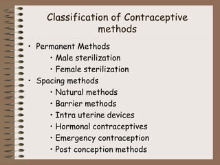 Classification of Contraceptive
methods
• Permanent Methods
• Male sterilization
• Female sterilization
• Spacing methods
• Natural methods
• Barrier methods
• Intra uterine devices
• Hormonal contraceptives
• Emergency contraception
• Post conception methods
 