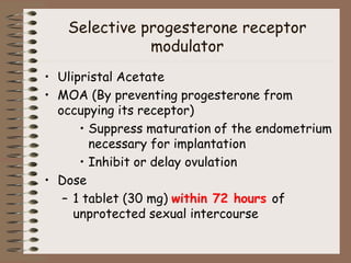 Selective progesterone receptor
modulator
• Ulipristal Acetate
• MOA (By preventing progesterone from
occupying its receptor)
• Suppress maturation of the endometrium
necessary for implantation
• Inhibit or delay ovulation
• Dose
– 1 tablet (30 mg) within 72 hours of
unprotected sexual intercourse
 