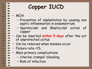 Copper IUCD
• MOA
– Prevention of implantation by causing non
septic inflammation in endometrium
– Spermicidal and Blastocidal action of
copper
• Can be inserted within 5 days after the act
of unprotected coitus
• Can be removed when menses occur
• Failure rate <1%
• Main primary complications
– Uterine cramps/ bleeding
– Risk of infection
 