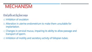 MECHANISM
Oral pills act by four ways
a) Inhibition of ovulation
b) Alteration in uterine endometrium to make them unsuitable for
implantation.
c) Changes in cervical mucus, impairing its ability to allow passage and
transport of sperm.
d) Inhibition of motility and secretory activity of fallopian tubes.
 
