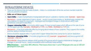 INTRAUTERINE DEVICES.
 These are the devices that are made of plastic , metal, or a combination of the two and are inserted inside the
uterus to prevent conception.
 IUDs are of three types
1. Inert IUDs – made of polyethylene impregnated with barium sulphate or stainless steel. Example :- lippe’s loop.
• Mechanism – causes impairment of sperm ascent , results in quick tubal motility so fertilized eggs migrate into
uterus before it is ready for receiving it , histological and biological changes in endometrium which have
gametotoxic and spermicidal effect.
2. Copper releasing IUDs –commonly called copper-Ts have ionized copper which diffuses at the rate of some
50 microgram per day. Examples :-Multiload Cu T 270 , Cu T380A , Multiload Cu T 375 etc.
• Mechanism – it has local antifertility effect by bringing about release of toxic cytokines. They suppress the motility
and their ability to fertilize the ovum.
• Device should be replaced after 3-5 years when copper release becomes scanty due to calcium deposition.
3. Hormone releasing IUDs – it includes progesterone IUD ( example – progestasert) and levonorgestrel IUD
(example – LNG-20 ).
• MECHANISM –these devices release small quantity of hormone which supress endometrial changes and
changes in cervical mucus , cause anovulation and insufficient luteal activity.
• Effectiveness :- more than 99% effective. That means fewer than 1 out of 100 people who use an IUD will
get pregnant each year.
 
