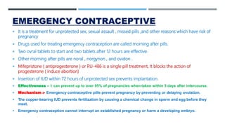 EMERGENCY CONTRACEPTIVE
 It is a treatment for unprotected sex, sexual assault , missed pills ,and other reasons which have risk of
pregnancy
 Drugs used for treating emergency contraception are called morning after pills.
 Two ovral tablets to start and two tablets after 12 hours are effective.
 Other morning after pills are noral , norgynon , and ovidon .
 Mifepristone ( antiprogesterone ) or RU-486 is a single pill treatment, It blocks the action of
progesterone ( induce abortion)
 Insertion of IUD within 72 hours of unprotected sex prevents implantation.
 Effectiveness – it can prevent up to over 95% of pregnancies when taken within 5 days after intercourse.
 Mechanism :- Emergency contraceptive pills prevent pregnancy by preventing or delaying ovulation.
 The copper-bearing IUD prevents fertilization by causing a chemical change in sperm and egg before they
meet.
 Emergency contraception cannot interrupt an established pregnancy or harm a developing embryo.
 