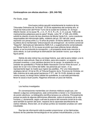 Contraceptivos con efectos abortivos - [ED, 240-786]
Por Scala, Jorge
Una buena noticia sacudió recientemente la modorra de los
Tribunales Ordinarios de "la Docta". El 29 de septiembre del corriente año, el
Fiscal de Instrucción del Primer Turno de la ciudad de Córdoba, Dr. Enrique
Alberto Gavier, en la causa "B., J. A., H., R. E. R. y N., C. D. p.ss.aa. Tráfico de
medicamentos peligrosos para la salud" (Expte. Letra "B", nº 028, año 2006),
solicitó la citación a juicio de tres directivos de Monte Verde S.A., como coautores
responsables del mencionado delito, violatorio del art. 201 del cód. penal,
reprimido con penas entre 3 y 10 años de prisión. El hecho delictivo es la venta de
la píldora de la mal llamada "anticoncepción de emergencia", de nombre comercial
"Segurite", fabricada por laboratorios Raffo S.A. y sugestivamente comercializado
por Monte Verde S.A. En la causa se probó que esas píldoras tienen efectos
letales -si se ha producido la concepción-, y el prospecto elude toda mención a
dicho efecto, lo cual constituye la disimulación del carácter nocivo, que exige la
figura penal.
Detrás de esta noticia hay una larga historia, que vale la pena relatar; y es lo
que haré en este artículo. Dejo en el tintero, para otra ocasión, un aspecto
procesal novedoso -y que resultara decisivo en la causa-: la aceptación en su
carácter de querellante a "Portal de Belén Asociación Civil sin fines de lucro", a
pesar de no ser ni la víctima del delito -las personas por nacer-, ni su
representante legal -la madre que ingiere las pastillas-. Por una interpretación
analógica del art. 43 de la CN, el Tribunal Superior de la Provincia de Córdoba, en
fallo unánime de la sala penal (sentencia nº 271, del 19-10-09, dictado en esta
misma causa), le otorgó dicha calidad de querellante, lo cual está permitiendo
llevar la causa a buen puerto. Hagamos entonces un poco de historia.
1
Los hechos investigados
En conversaciones mantenidas con diversos médicos surgió que, con
relación a algunos contraceptivos, está controvertido si tienen o no mecanismos
de acción abortivos. La bibliografía científica tampoco es uniforme. Principalmente
porque se parte de algunas definiciones diferentes, sobre el comienzo de la vida
humana; y, obviamente, según cuál sea la postura del momento inicial de la vida,
será también la opinión del autor, respecto de la capacidad abortifaciente de
ciertos métodos. Ahora bien, en el campo jurídico se necesitan pruebas con valor
indubitable.
Ese tipo de información sólo la pueden proporcionar: a) los fabricantes,
titulares de las patentes farmacológicas en los países industrializados; y b) los
 