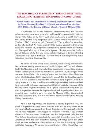 THE TEACHING OF BLESSED MATTHEW OF BRESTHENA 
REGARDING FREQUENT RECEPTION OF COMMUNION 
Written in 1933 by Archimandrite Matthew [Carpathaces] of Great Laura, 
the future Bishop of Bresthena (1937‐1949), and Metropolitan of Athens 
(1949‐1950), of the Genuine Orthodox Church of Greece (+14 May, 1950). 
Is it possible, you ask me, to receive Communion? Why, don’t we have 
to become saints in order to be worthy, as Blessed Chrysostom calls out in his 
liturgy,  “The  Holies  for  the  holy?”  And  who  can  become  a  saint?  You’re  not 
able? Then, are the Holy Scriptures false? “And ye shall be holy men unto me 
(Exodus 22:31);” “I said ye are gods (Psalms 81:6).” This is what God says about 
us.  So,  who  is  able?  As  many  as  desire  this,  cleanse  yourselves  from  every 
bodily and spiritual sin, and you will immediately become saints. I do not tell 
you this myself, God says it through the Apostle. “So clean yourselves, brethren, 
from  all  filthiness  of  the  flesh  and  spirit,  perfecting  holiness  in  the  fear  of  God  (2 
Corinthians 7:1).” But is it difficult? I do not deny it. But it is probably not as 
difficult as you think. Consider this… 
 
An infant or even a very sinful old man, upon leaving the baptismal 
font, is he not worthy to commune of the Holy Mysteries? Yes, and who can 
doubt this? Baptism is a divine bath, it is a purification of sins, it is a spiritual 
rebirth. In the baptismal font we bury the old person of sin, and we put on the 
new man, Jesus Christ. “For as many of you as have been baptized into Christ have 
put on Christ (Galatians 3:27),” says he who ascended to the third heaven. So, 
what if it was possible to multiply the Mystery of Holy Baptism? What I am 
trying to say is, if it was possible for us to be baptized every time we wished, 
then you would no longer have any doubt that we worthily commune of the 
Mystery of the Frightful Eucharist. So if I prove to you that every time you 
wish, it is possible to enter the baptismal font and to get baptized, then you 
would no longer be able to leave [i.e., shun the Mystery of Holy Communion]. 
You must conclude then, that it is possible to become worthy of the Mystery 
of Holy Communion.  
 
And  is  not  Repentance,  my  brethren,  a  second  baptismal  font,  into 
which  it  is  possible  to  enter  every  time  we  wish  and  as  many  times  as  we 
wish, and nobody can prevent us? Is not Repentance a font equivalent to the 
font of Holy Baptism? “Tears dropped are equivalent to the font.” Yes, the tear, 
whenever it drops from our eyes for our sins, has the power of Holy Baptism. 
“And toilsome lamentation brings back the grace which departed for some time.” A 
lamentation from the heart ascends to heaven, and brings down that grace, 
which we have lost because of the multitude of our sins. It is not my opinion, 
but that of Gregory of Nyssa and the moral teachers of the Church. See now, 
 