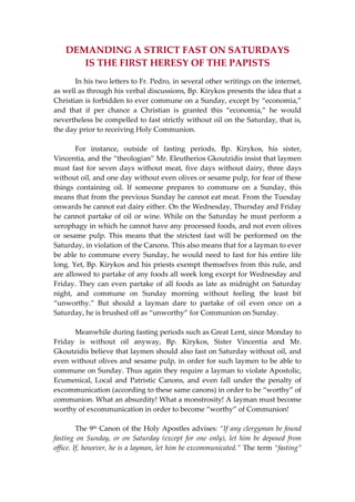 DEMANDING A STRICT FAST ON SATURDAYS  
IS THE FIRST HERESY OF THE PAPISTS 
  In his two letters to Fr. Pedro, in several other writings on the internet, 
as well as through his verbal discussions, Bp. Kirykos presents the idea that a 
Christian is forbidden to ever commune on a Sunday, except by “economia,” 
and  that  if  per  chance  a  Christian  is  granted  this  “economia,”  he  would 
nevertheless be compelled to fast strictly without oil on the Saturday, that is, 
the day prior to receiving Holy Communion.  
 
  For  instance,  outside  of  fasting  periods,  Bp.  Kirykos,  his  sister, 
Vincentia, and the “theologian” Mr. Eleutherios Gkoutzidis insist that laymen 
must fast for seven days without meat, five days without dairy, three days 
without oil, and one day without even olives or sesame pulp, for fear of these 
things  containing  oil.  If  someone  prepares  to  commune  on  a  Sunday,  this 
means that from the previous Sunday he cannot eat meat. From the Tuesday 
onwards he cannot eat dairy either. On the Wednesday, Thursday and Friday 
he cannot partake of oil or wine. While on the Saturday he must perform a 
xerophagy in which he cannot have any processed foods, and not even olives 
or  sesame pulp.  This means  that  the  strictest  fast  will  be  performed  on  the 
Saturday, in violation of the Canons. This also means that for a layman to ever 
be able to commune every Sunday, he would need to fast for his entire life 
long. Yet, Bp. Kirykos and his priests exempt themselves from this rule, and 
are allowed to partake of any foods all week long except for Wednesday and 
Friday. They can even partake of all foods as late as midnight on Saturday 
night,  and  commune  on  Sunday  morning  without  feeling  the  least  bit 
“unworthy.”  But  should  a  layman  dare  to  partake  of  oil  even  once  on  a 
Saturday, he is brushed off as “unworthy” for Communion on Sunday. 
 
  Meanwhile during fasting periods such as Great Lent, since Monday to 
Friday  is  without  oil  anyway,  Bp.  Kirykos,  Sister  Vincentia  and  Mr. 
Gkoutzidis believe that laymen should also fast on Saturday without oil, and 
even without olives and sesame pulp, in order for such laymen to be able to 
commune on Sunday. Thus again they require a layman to violate Apostolic, 
Ecumenical,  Local  and  Patristic  Canons,  and  even  fall  under  the  penalty  of 
excommunication (according to these same canons) in order to be “worthy” of 
communion. What an absurdity! What a monstrosity! A layman must become 
worthy of excommunication in order to become “worthy” of Communion! 
 
  The 9th Canon of the Holy Apostles advises: “If any clergyman be found 
fasting  on  Sunday,  or  on  Saturday  (except  for  one  only),  let  him  be  deposed  from 
office. If, however, he is a layman, let him be excommunicated.” The term “fasting” 
 