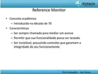 Reference Monitor Conceito acadêmico Introduzido na década de 70 Características Ser sempre chamado para mediar um acesso Permitir que sua funcionalidade possa ser testada Ser inviolável, possuindo controles que garantam a integridade do seu funcionamento 