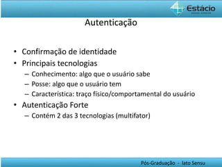 Autenticação Confirmação de identidade Principais tecnologias Conhecimento: algo que o usuário sabe Posse: algo que o usuário tem Característica: traço físico/comportamental do usuário Autenticação Forte Contém 2 das 3 tecnologias (multifator) 